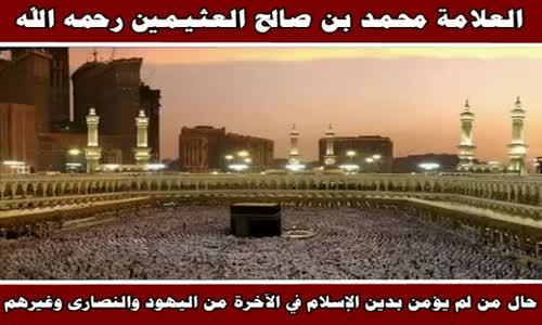 ‫حال من لم يؤمن بدين الإسلام في الآخرة من اليهود والنصارى وغيرهم - الشيخ محمد بن صالح العثيمين‬‎ 