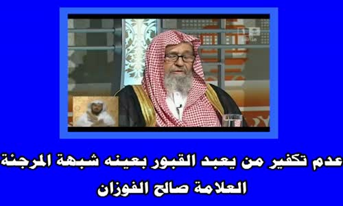 ‫عدم تكفير من يعبد القبور بعينه شبهة المرجئة -الشيخ صالح الفوزان‬‎ 